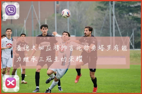潘德夫回应穆帅言论称劳塔罗有能力继承三冠王的荣耀