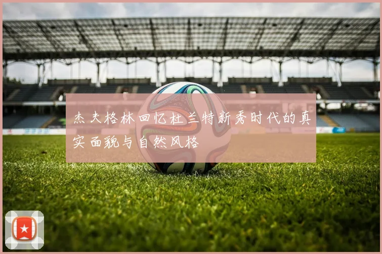 杰夫格林回忆杜兰特新秀时代的真实面貌与自然风格