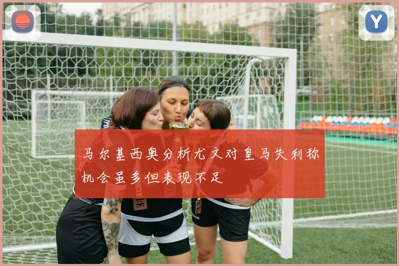 马尔基西奥分析尤文对皇马失利称机会虽多但表现不足