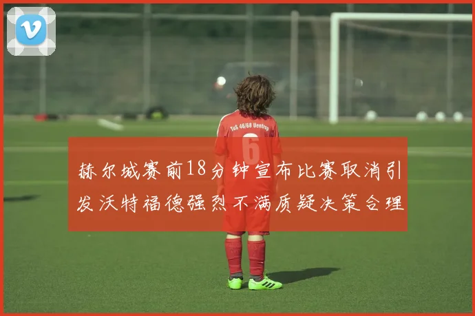 赫尔城赛前18分钟宣布比赛取消引发沃特福德强烈不满质疑决策合理性