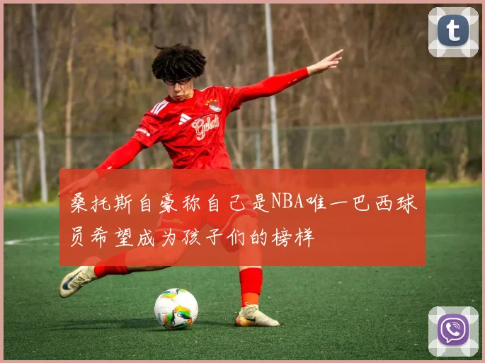 桑托斯自豪称自己是NBA唯一巴西球员希望成为孩子们的榜样