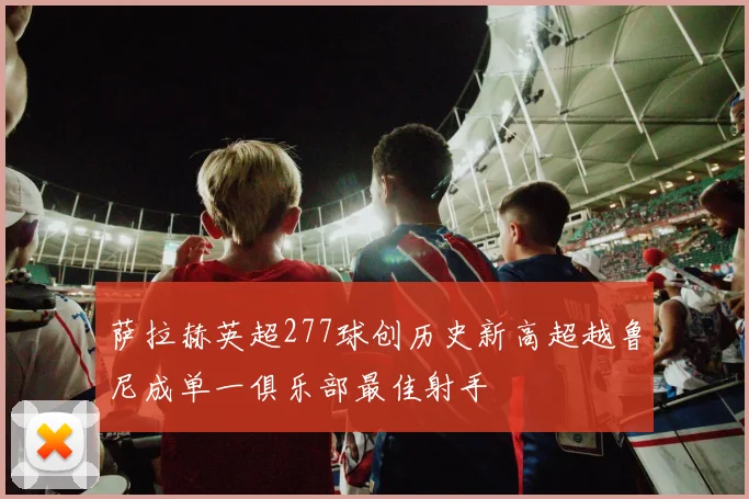 萨拉赫英超277球创历史新高超越鲁尼成单一俱乐部最佳射手