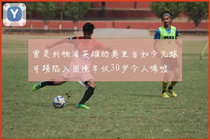 曾是利物浦英雄的奥里吉如今无球可踢陷入困境年仅30岁令人唏嘘