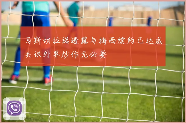 马斯切拉诺透露与梅西续约已达成共识外界炒作无必要