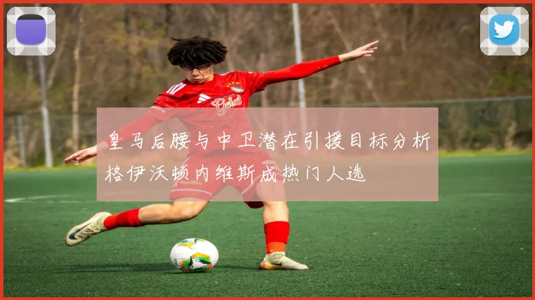 皇马后腰与中卫潜在引援目标分析格伊沃顿内维斯成热门人选