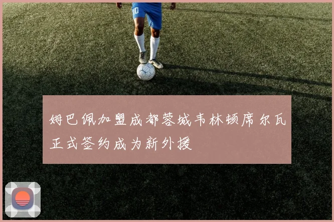 姆巴佩加盟成都蓉城韦林顿席尔瓦正式签约成为新外援