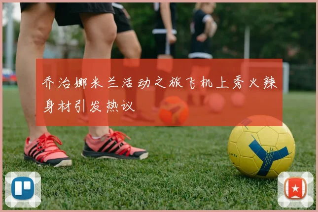 乔治娜米兰活动之旅飞机上秀火辣身材引发热议