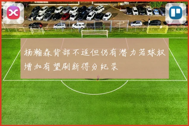 杨瀚森背部不适但仍有潜力若球权增加有望刷新得分纪录