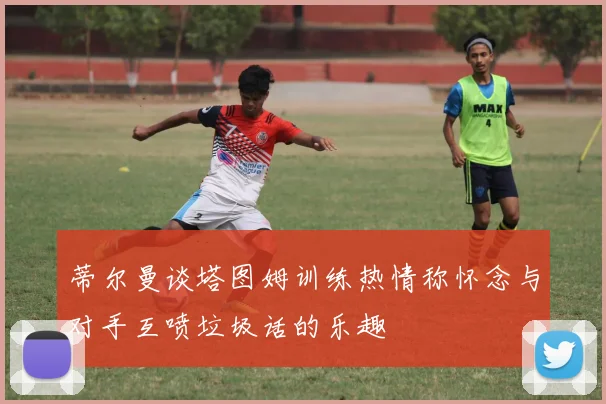 蒂尔曼谈塔图姆训练热情称怀念与对手互喷垃圾话的乐趣