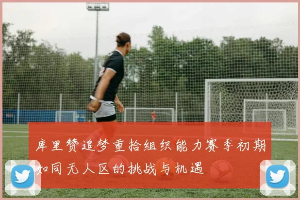 库里赞追梦重拾组织能力赛季初期如同无人区的挑战与机遇