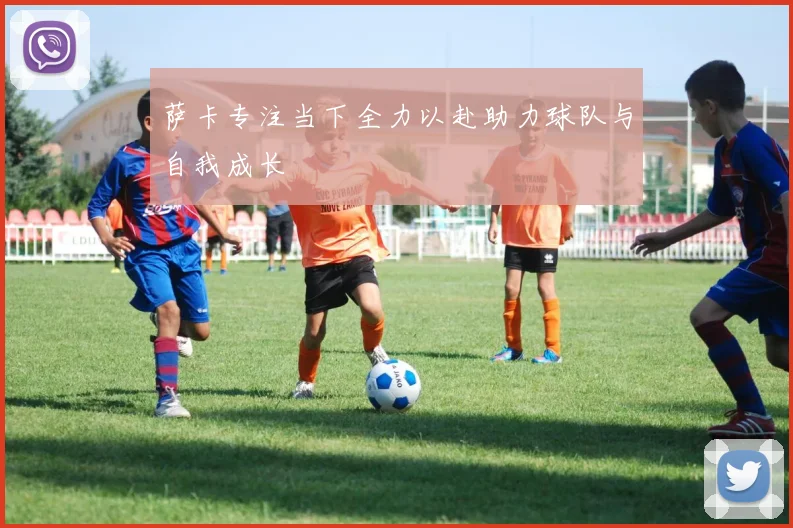 萨卡专注当下全力以赴助力球队与自我成长