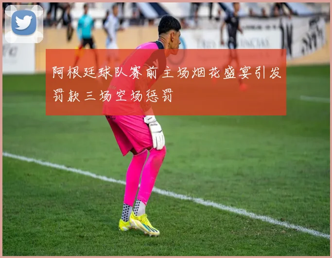 阿根廷球队赛前主场烟花盛宴引发罚款三场空场惩罚