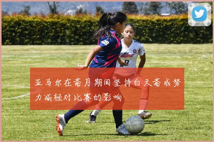 亚马尔在斋月期间坚持白天斋戒努力减轻对比赛的影响