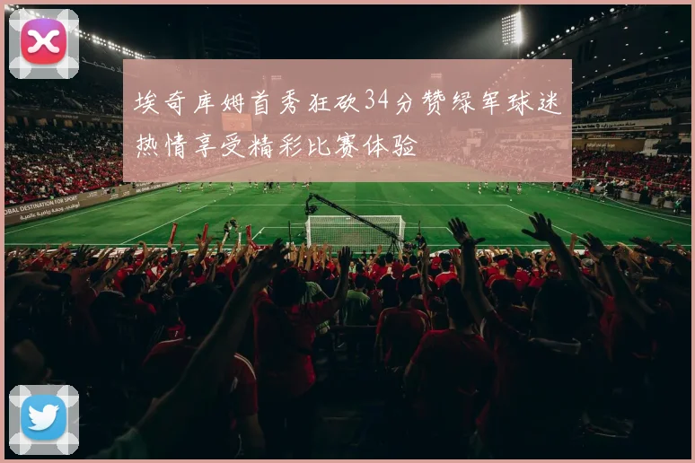 埃奇库姆首秀狂砍34分赞绿军球迷热情享受精彩比赛体验