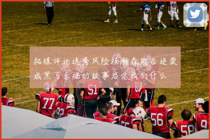 拓媒评论选秀风险杨瀚森能否逆袭成黑马乐福的故事启示我们什么