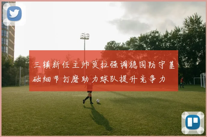 三镇新任主帅莫拉强调稳固防守基础细节打磨助力球队提升竞争力