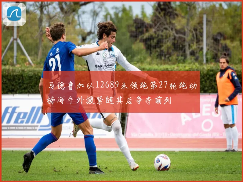 马德鲁加以12689米领跑第27轮跑动榜海牛外援紧随其后争夺前列
