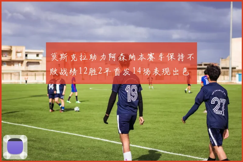 莫斯克拉助力阿森纳本赛季保持不败战绩12胜2平首发14场表现出色