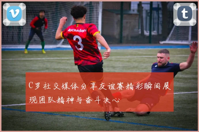 C罗社交媒体分享友谊赛精彩瞬间展现团队精神与奋斗决心