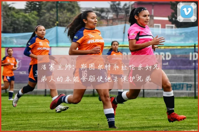 活塞主帅：斯图尔特和杜伦亲如兄弟人的本能会驱使他去保护兄弟