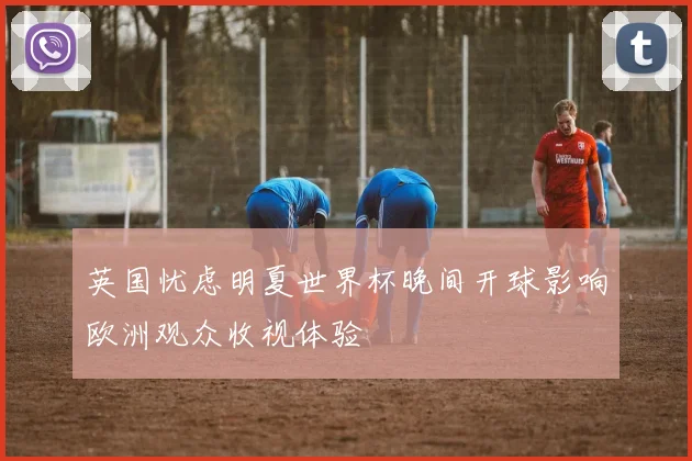 英国忧虑明夏世界杯晚间开球影响欧洲观众收视体验