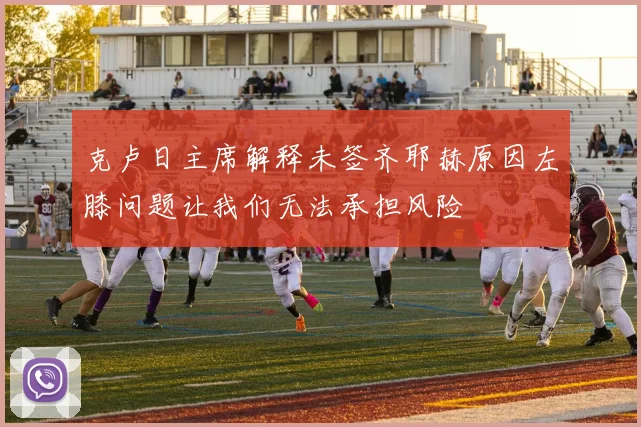 克卢日主席解释未签齐耶赫原因左膝问题让我们无法承担风险