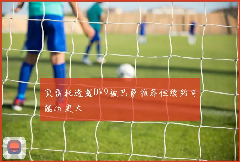 莫雷托透露DV9被巴萨推荐但续约可能性更大